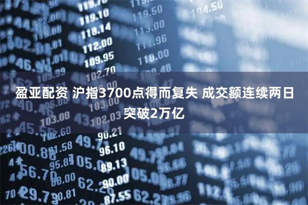 盈亚配资 沪指3700点得而复失 成交额连续两日突破2万亿