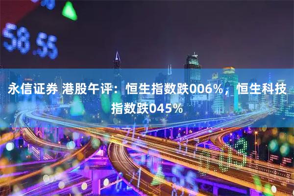 永信证券 港股午评：恒生指数跌006%，恒生科技指数跌045%