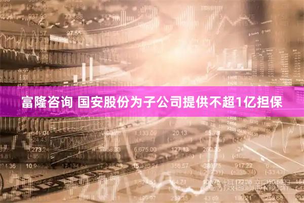 富隆咨询 国安股份为子公司提供不超1亿担保