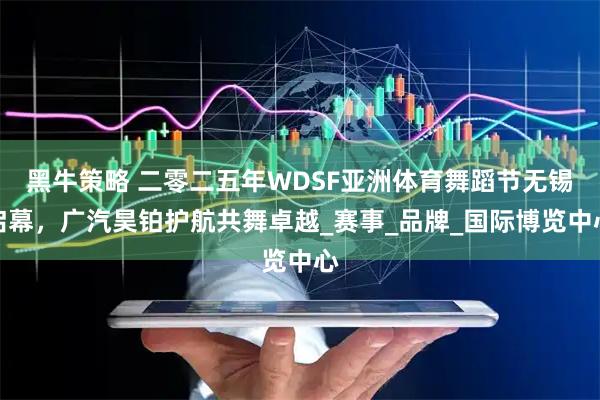 黑牛策略 二零二五年WDSF亚洲体育舞蹈节无锡启幕，广汽昊铂护航共舞卓越_赛事_品牌_国际博览中心