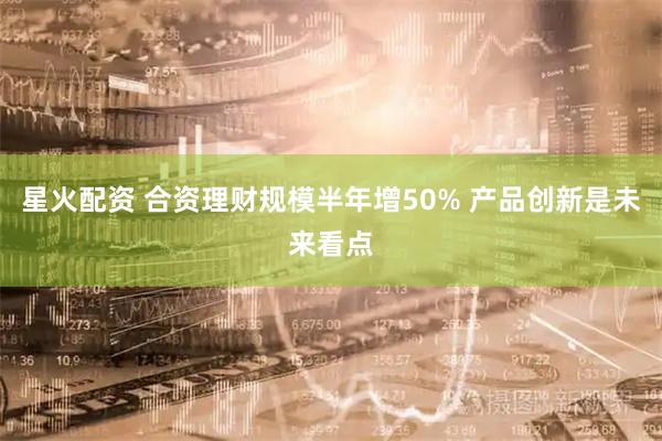 星火配资 合资理财规模半年增50% 产品创新是未来看点
