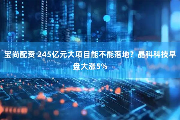 宝尚配资 245亿元大项目能不能落地？晶科科技早盘大涨5%