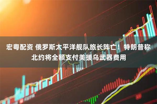宏粤配资 俄罗斯太平洋舰队旅长阵亡！特朗普称北约将全额支付美援乌武器费用