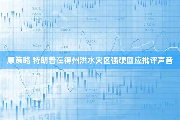 顺策略 特朗普在得州洪水灾区强硬回应批评声音