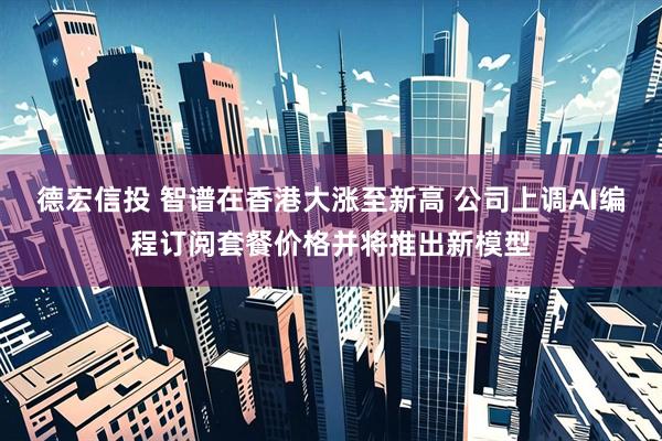 德宏信投 智谱在香港大涨至新高 公司上调AI编程订阅套餐价格并将推出新模型