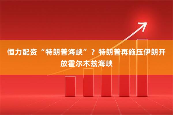 恒力配资 “特朗普海峡” ?特朗普再施压伊朗开放霍尔木兹海峡