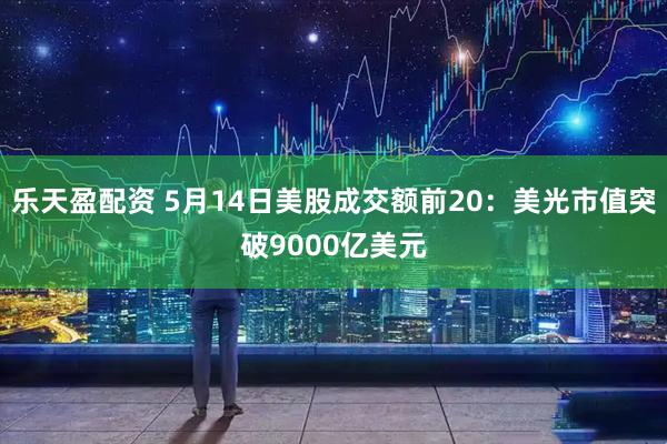 乐天盈配资 5月14日美股成交额前20：美光市值突破9000亿美元