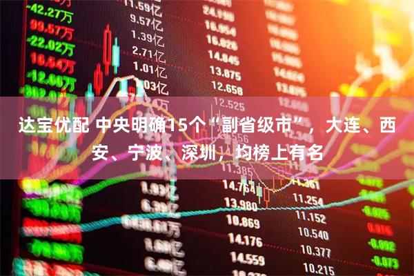 达宝优配 中央明确15个“副省级市”，大连、西安、宁波、深圳，均榜上有名