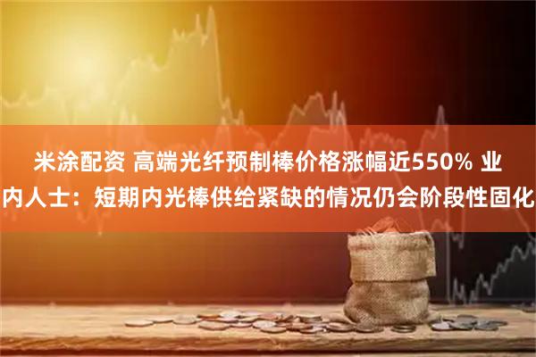 米涂配资 高端光纤预制棒价格涨幅近550% 业内人士：短期内光棒供给紧缺的情况仍会阶段性固化
