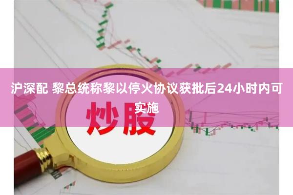 沪深配 黎总统称黎以停火协议获批后24小时内可实施