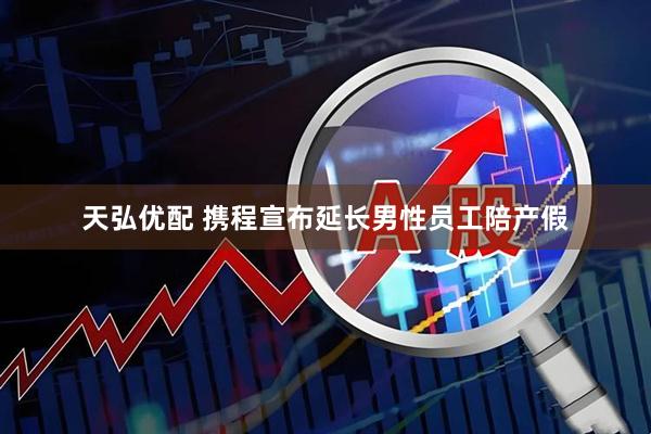 天弘优配 携程宣布延长男性员工陪产假