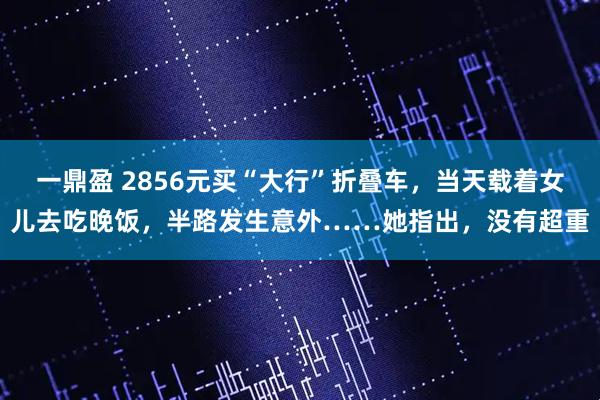 一鼎盈 2856元买“大行”折叠车，当天载着女儿去吃晚饭，半路发生意外……她指出，没有超重