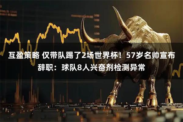 互盈策略 仅带队踢了2场世界杯!57岁名帅宣布辞职:球队8人兴奋剂检测异常