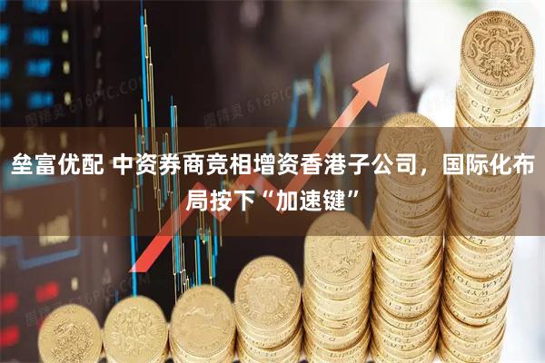 垒富优配 中资券商竞相增资香港子公司,国际化布局按下“加速键”