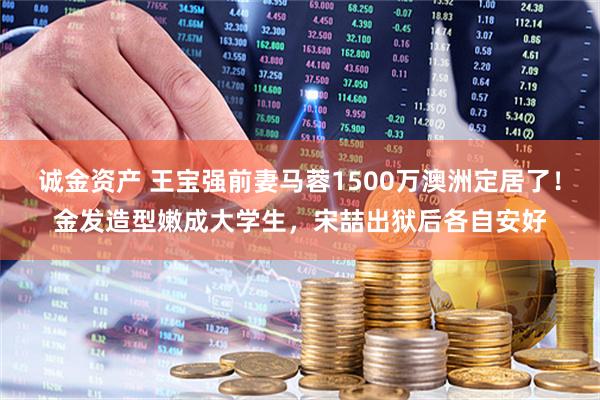 诚金资产 王宝强前妻马蓉1500万澳洲定居了！金发造型嫩成大学生，宋喆出狱后各自安好