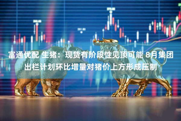 富通优配 生猪：现货有阶段性见顶可能 8月集团出栏计划环比增量对猪价上方形成压制