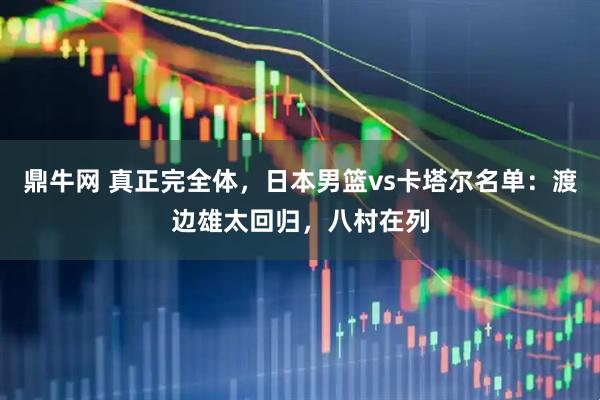 鼎牛网 真正完全体，日本男篮vs卡塔尔名单：渡边雄太回归，八村在列