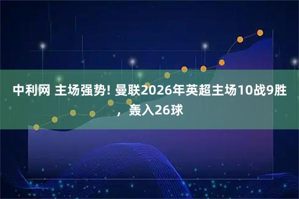 中利网 主场强势! 曼联2026年英超主场10战9胜，轰入26球